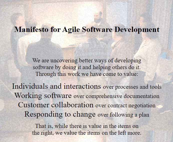 Manifesto for Agile Software Development We are uncovering better ways of developing software by doing it and helping others do it. Through this work we have come to value: Individuals and interactions over processes and tools Working software over comprehensive documentation Customer collaboration over contract negotiation Responding to change over following a plan That is, while there is value in the items on the right, we value the items on the left more.